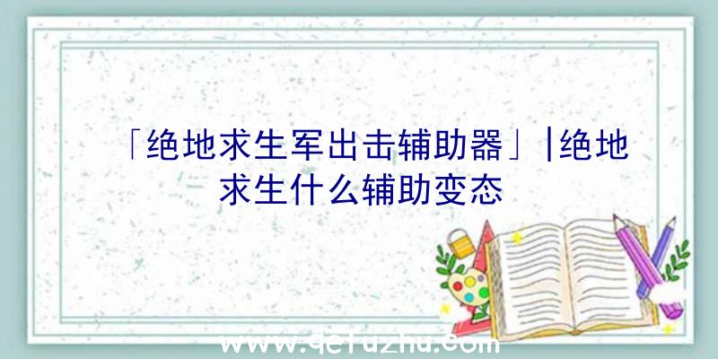 「绝地求生军出击辅助器」|绝地求生什么辅助变态